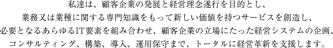 私達は、顧客企業の発展と経営理念遂行を目的とし、
業務又は業種に関する専門知識をもって新しい価値を持つサービスを創造し、
必要となるあらゆるIT要素を組み合わせ、顧客企業の立場にたった経営システムの企画、
コンサルティング、構築、導入、運用保守まで、トータルに経営革新を支援します。