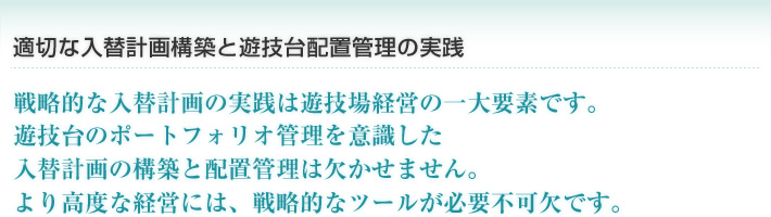 適切な入替計画構築と遊技台配置管理の実践
戦略的な入替計画の実践は遊技場経営の一大要素です。
遊技台のポートフォリオ管理を意識した
入替計画の構築と配置管理は欠かせません。
より高度な経営には、戦略的なツールが必要不可欠です。 