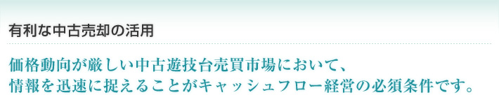 有利な中古売却の活用 価格動向が厳しい中古遊技台売買市場において、
情報を迅速に捉えることがキャッシュフロー経営の必須条件です。