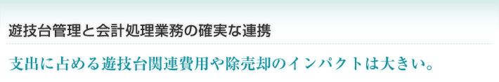 遊技台管理と会計処理業務の確実な連携 支出に占める遊技台関連費用や除売却のインパクトは大きい。