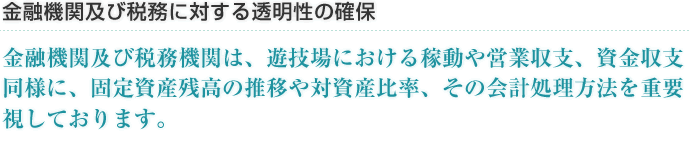 金融機関及び税務に対する透明性の確保 金融機関及び税務機関は、遊技場における稼動や営業収支、資金収支同様に、固定資産残高の推移や対資産比率、その会計処理方法を重要視しております。